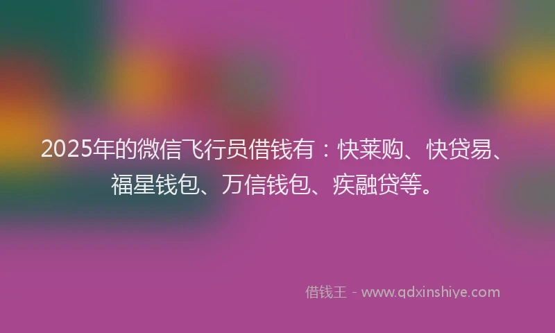 2025年的微信飞行员借钱有：快莱购、快贷易、福星钱包、万信钱包、疾融贷等。