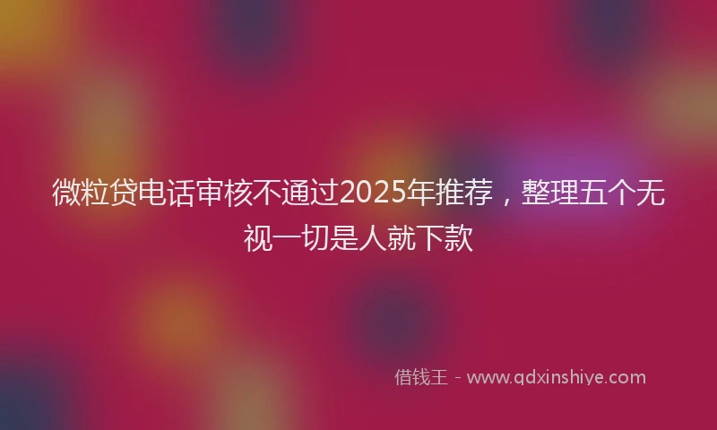 微粒贷电话审核不通过2025年推荐，整理五个无视一切是人就下款
