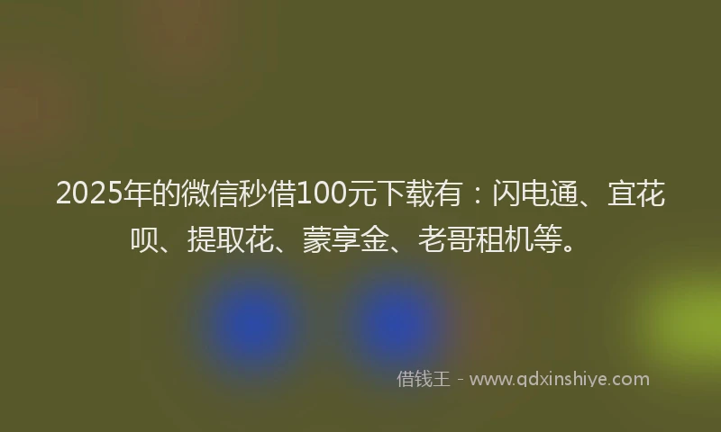 2025年的微信秒借100元下载有：闪电通、宜花呗、提取花、蒙享金、老哥租机等。