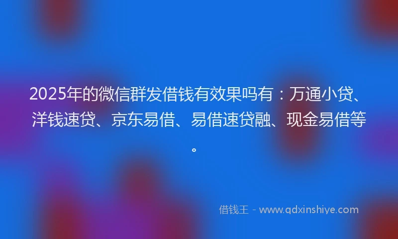 2025年的微信群发借钱有效果吗有：万通小贷、洋钱速贷、京东易借、易借速贷融、现金易借等。
