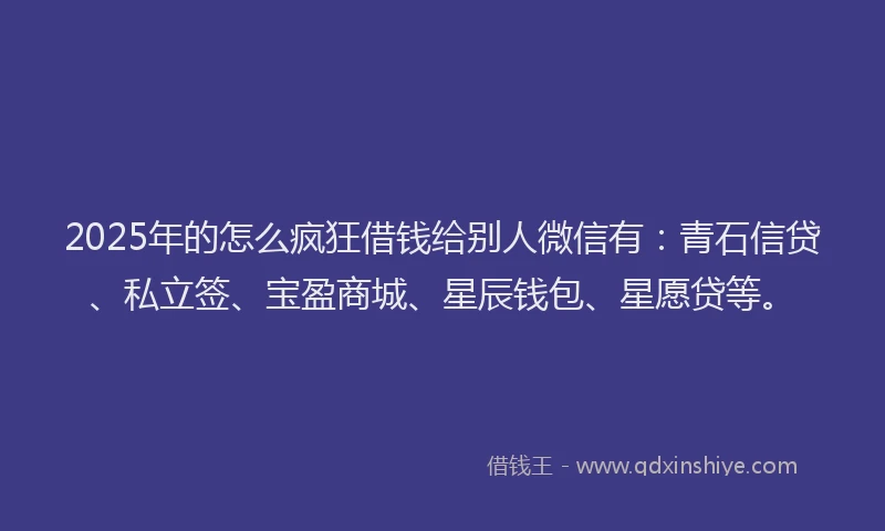 2025年的怎么疯狂借钱给别人微信有：青石信贷、私立签、宝盈商城、星辰钱包、星愿贷等。