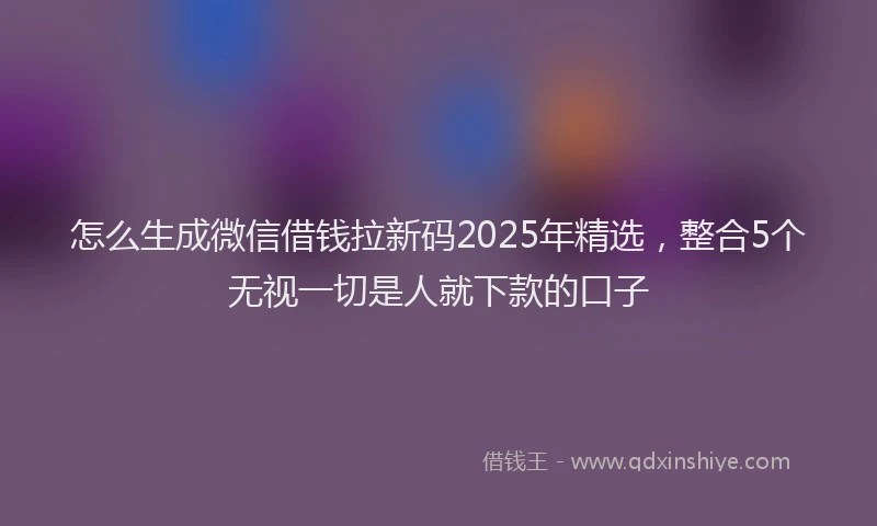 怎么生成微信借钱拉新码2025年精选，整合5个无视一切是人就下款的口子