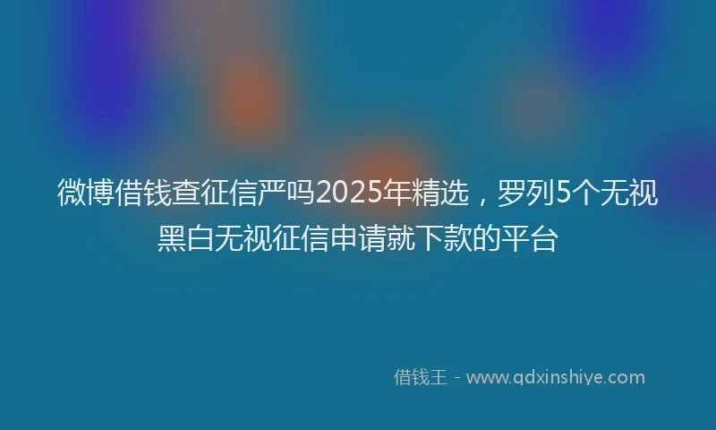 微博借钱查征信严吗2025年精选，罗列5个无视黑白无视征信申请就下款的平台