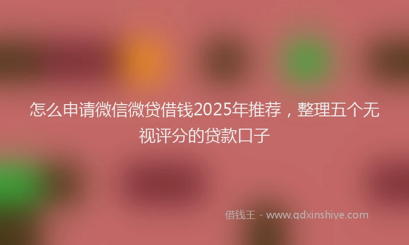 怎么申请微信微贷借钱2025年推荐，整理五个无视评分的贷款口子