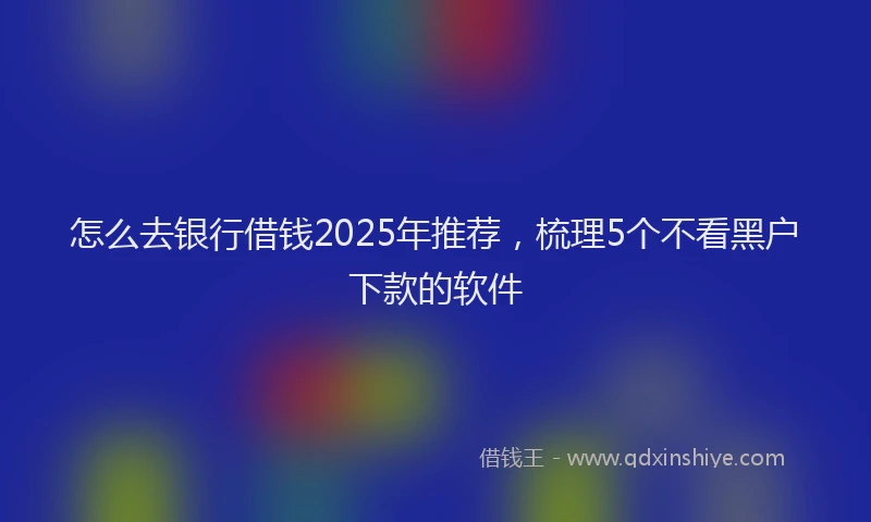 怎么去银行借钱2025年推荐，梳理5个不看黑户下款的软件