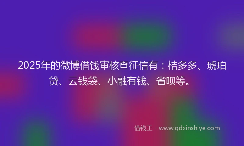 2025年的微博借钱审核查征信有：桔多多、琥珀贷、云钱袋、小融有钱、省呗等。