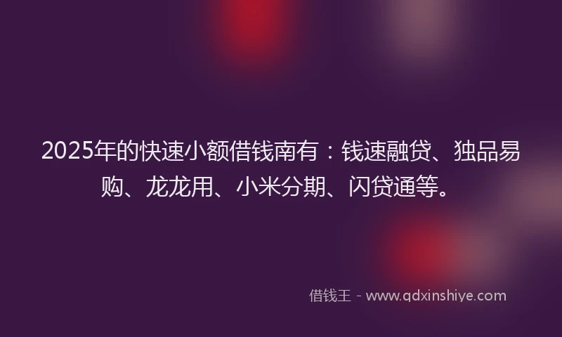 2025年的快速小额借钱南有：钱速融贷、独品易购、龙龙用、小米分期、闪贷通等。