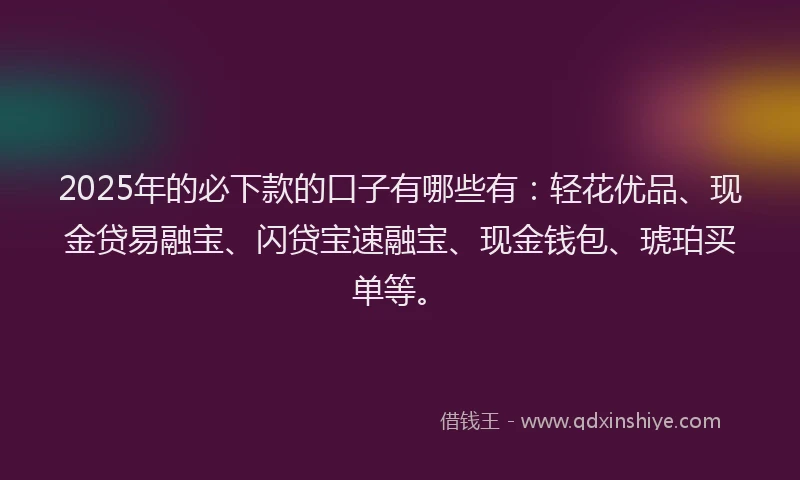 2025年的必下款的口子有哪些有：轻花优品、现金贷易融宝、闪贷宝速融宝、现金钱包、琥珀买单等。