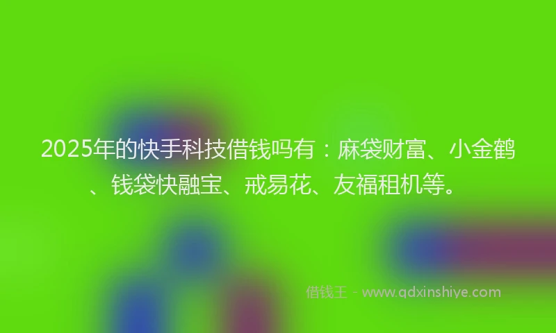2025年的快手科技借钱吗有：麻袋财富、小金鹤、钱袋快融宝、戒易花、友福租机等。