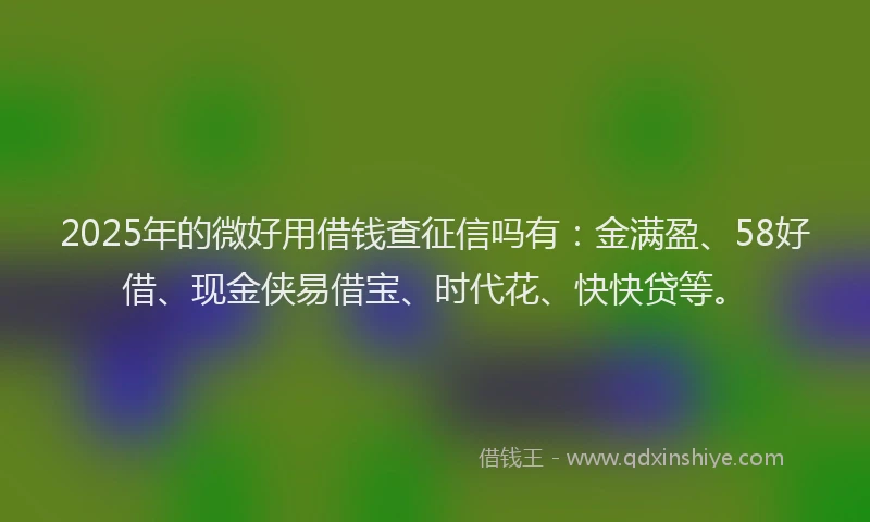 2025年的微好用借钱查征信吗有：金满盈、58好借、现金侠易借宝、时代花、快快贷等。