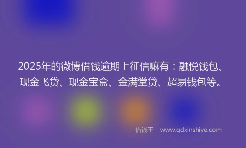 2025年的微博借钱逾期上征信嘛有：融悦钱包、现金飞贷、现金宝盒、金满堂贷、超易钱包等。