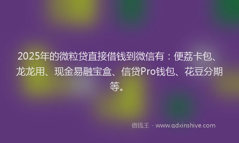 2025年的微粒贷直接借钱到微信有：便荔卡包、龙龙用、现金易融宝盒、信贷Pro钱包、花豆分期等。