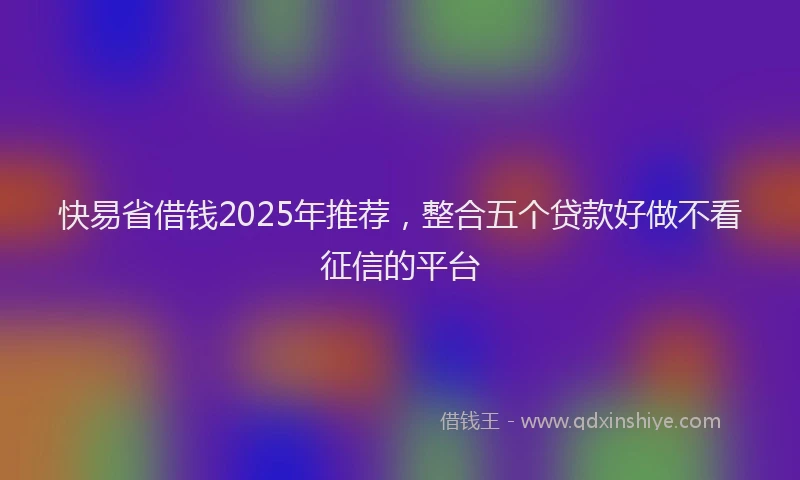 快易省借钱2025年推荐，整合五个贷款好做不看征信的平台