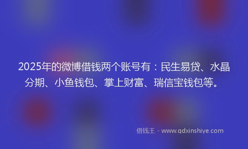 2025年的微博借钱两个账号有：民生易贷、水晶分期、小鱼钱包、掌上财富、瑞信宝钱包等。