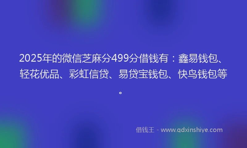 2025年的微信芝麻分499分借钱有：鑫易钱包、轻花优品、彩虹信贷、易贷宝钱包、快鸟钱包等。
