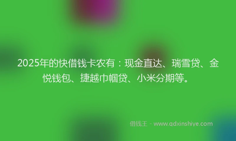 2025年的快借钱卡农有：现金直达、瑞雪贷、金悦钱包、捷越巾帼贷、小米分期等。