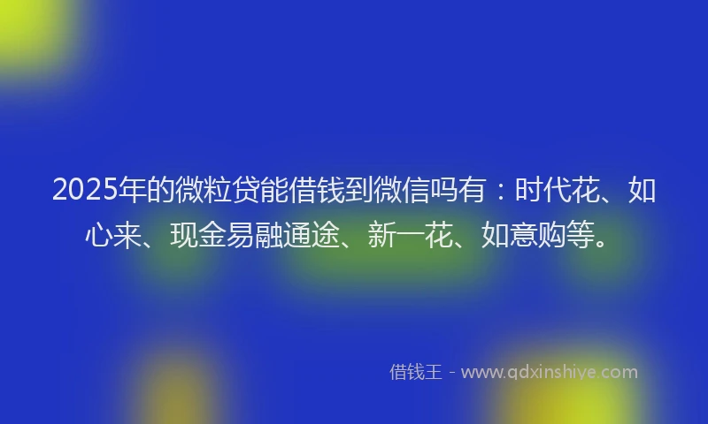 2025年的微粒贷能借钱到微信吗有：时代花、如心来、现金易融通途、新一花、如意购等。