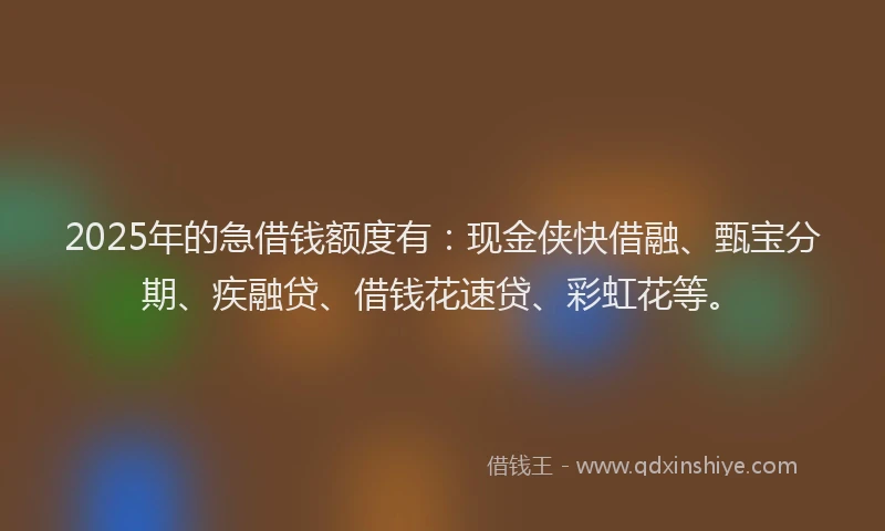 2025年的急借钱额度有：现金侠快借融、甄宝分期、疾融贷、借钱花速贷、彩虹花等。