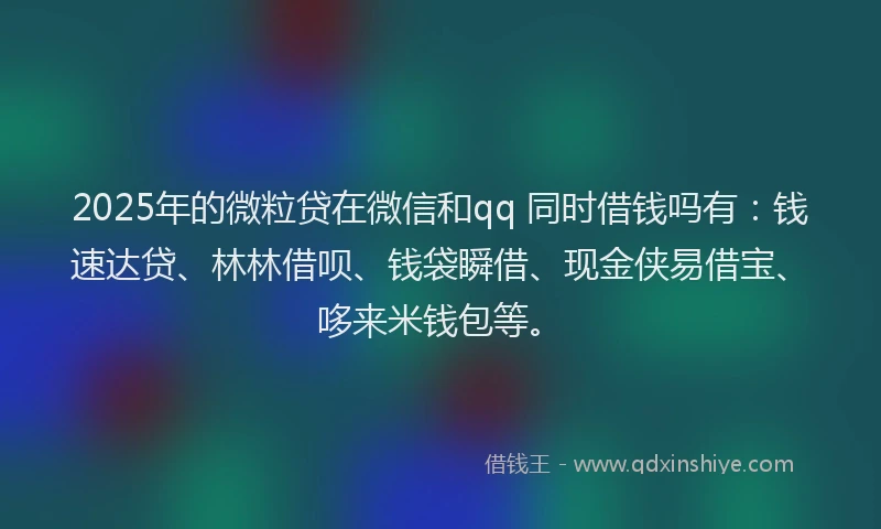 2025年的微粒贷在微信和qq 同时借钱吗有：钱速达贷、林林借呗、钱袋瞬借、现金侠易借宝、哆来米钱包等。