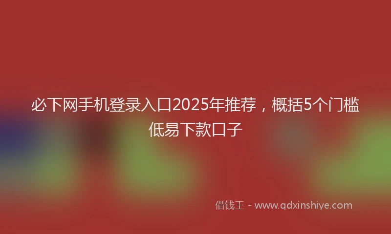 必下网手机登录入口2025年推荐，概括5个门槛低易下款口子