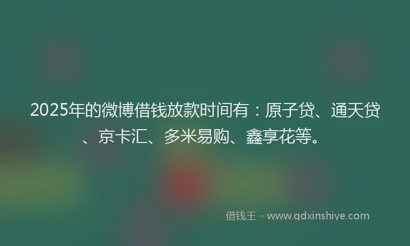 2025年的微博借钱放款时间有：原子贷、通天贷、京卡汇、多米易购、鑫享花等。