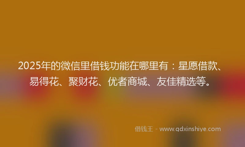 2025年的微信里借钱功能在哪里有：星愿借款、易得花、聚财花、优者商城、友佳精选等。