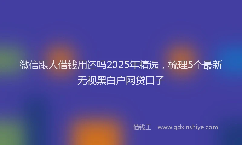 微信跟人借钱用还吗2025年精选，梳理5个最新无视黑白户网贷口子