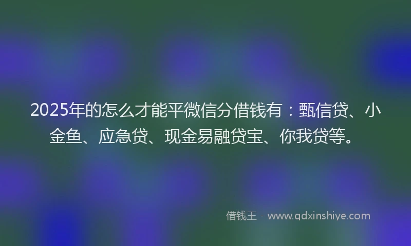 2025年的怎么才能平微信分借钱有：甄信贷、小金鱼、应急贷、现金易融贷宝、你我贷等。