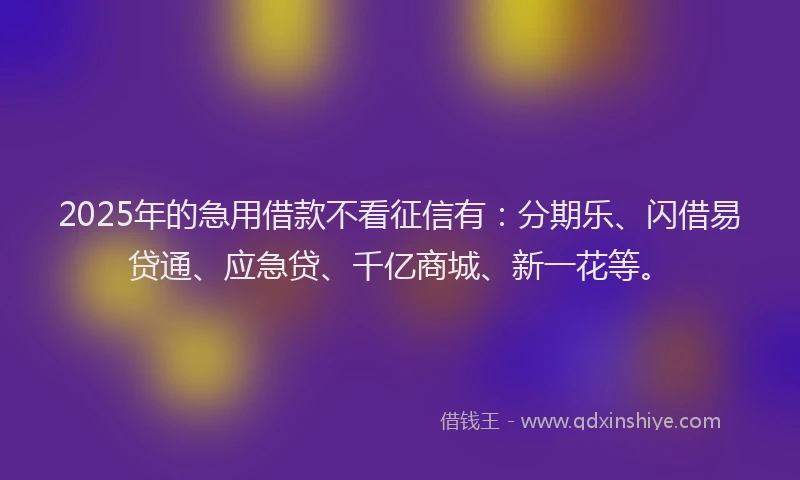 2025年的急用借款不看征信有：分期乐、闪借易贷通、应急贷、千亿商城、新一花等。