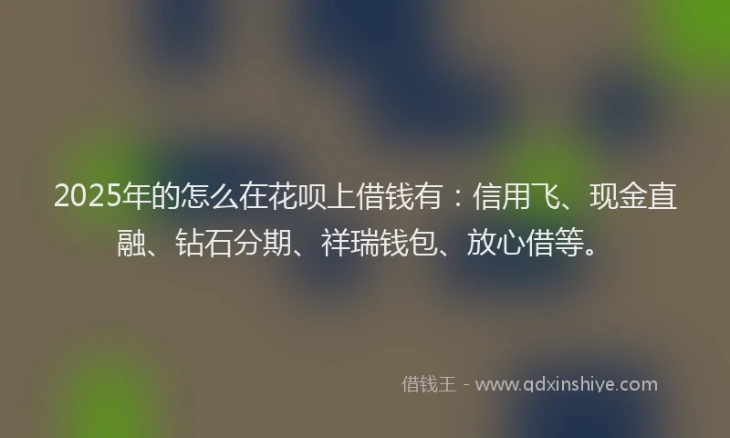 2025年的怎么在花呗上借钱有:信用飞、现金直融、钻石分期、祥瑞钱包、放心借等。