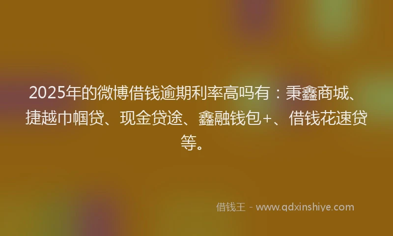2025年的微博借钱逾期利率高吗有：秉鑫商城、捷越巾帼贷、现金贷途、鑫融钱包+、借钱花速贷等。