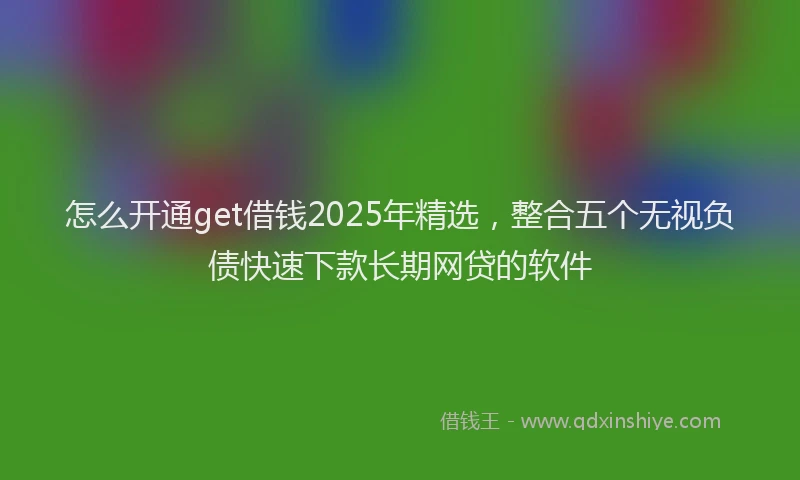 怎么开通get借钱2025年精选，整合五个无视负债快速下款长期网贷的软件