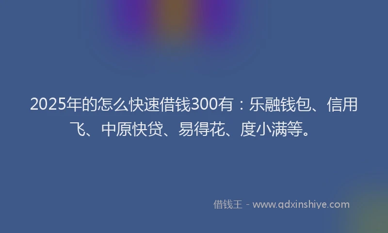 2025年的怎么快速借钱300有：乐融钱包、信用飞、中原快贷、易得花、度小满等。