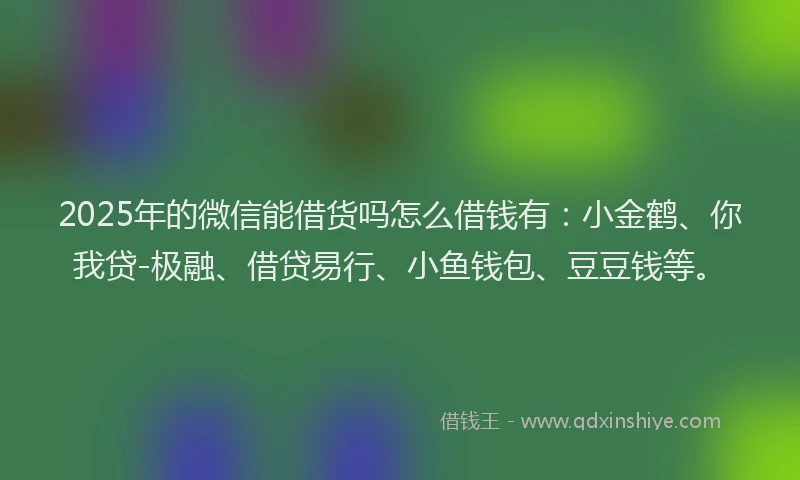 2025年的微信能借货吗怎么借钱有：小金鹤、你我贷-极融、借贷易行、小鱼钱包、豆豆钱等。