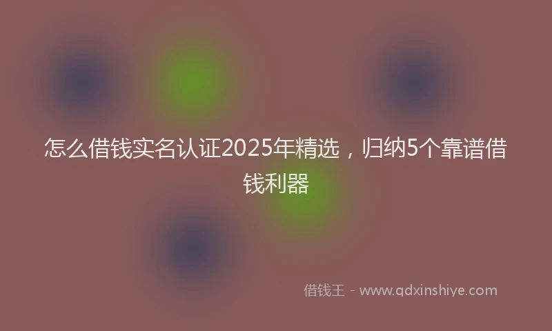 怎么借钱实名认证2025年精选，归纳5个靠谱借钱利器