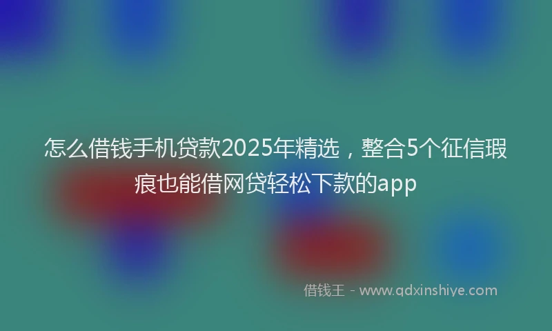 怎么借钱手机贷款2025年精选，整合5个征信瑕疵也能借网贷轻松下款的app
