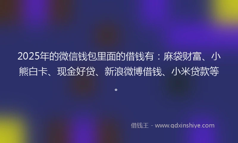 2025年的微信钱包里面的借钱有：麻袋财富、小熊白卡、现金好贷、新浪微博借钱、小米贷款等。