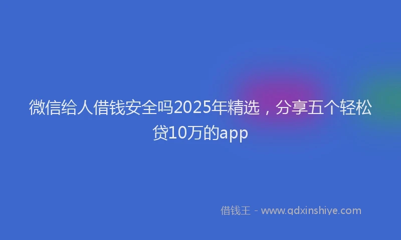微信给人借钱安全吗2025年精选，分享五个轻松贷10万的app