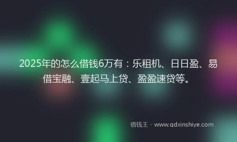 2025年的怎么借钱6万有：乐租机、日日盈、易借宝融、壹起马上贷、盈盈速贷等。