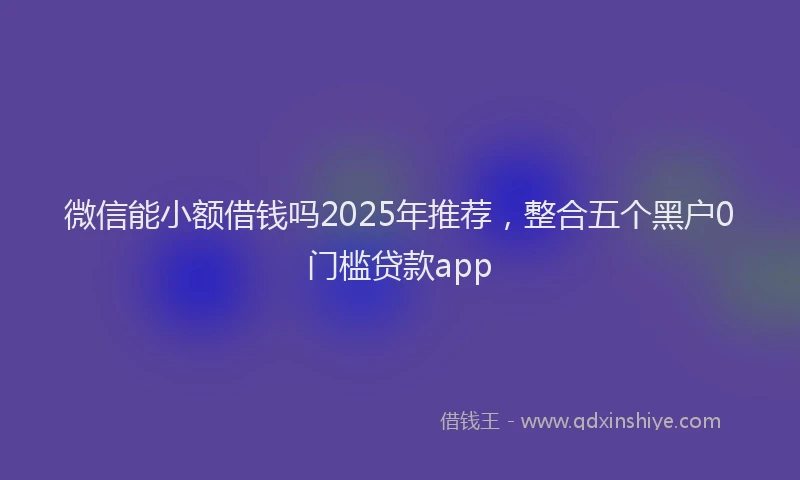 微信能小额借钱吗2025年推荐，整合五个黑户0门槛贷款app