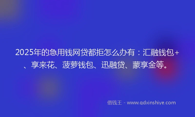 2025年的急用钱网贷都拒怎么办有：汇融钱包+、享来花、菠萝钱包、迅融贷、蒙享金等。