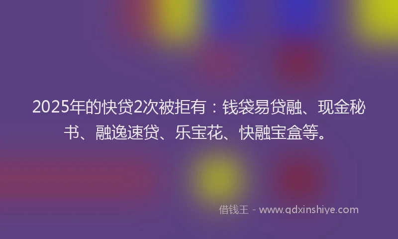 2025年的快贷2次被拒有：钱袋易贷融、现金秘书、融逸速贷、乐宝花、快融宝盒等。