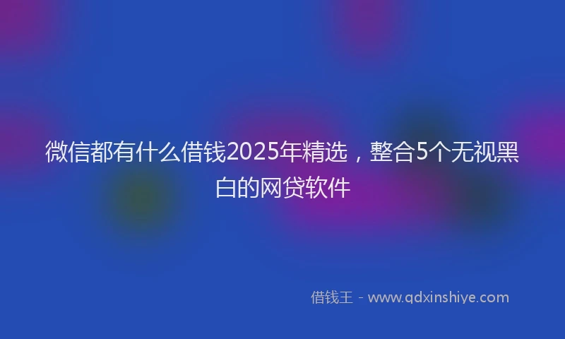 微信都有什么借钱2025年精选，整合5个无视黑白的网贷软件