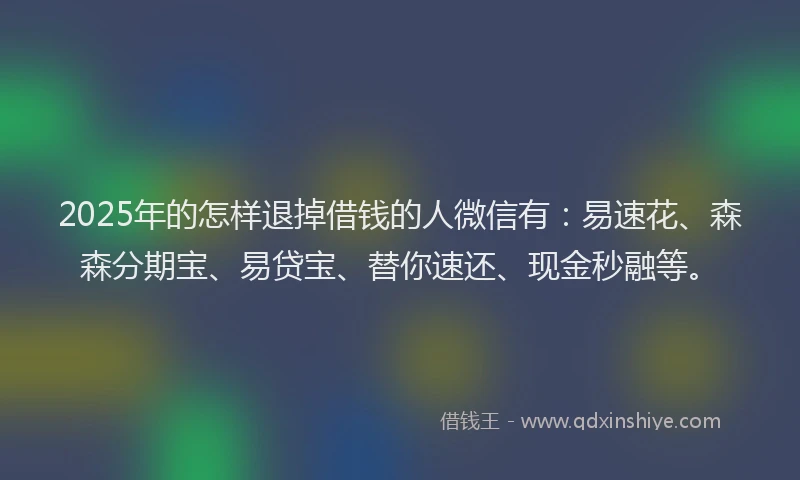 2025年的怎样退掉借钱的人微信有：易速花、森森分期宝、易贷宝、替你速还、现金秒融等。