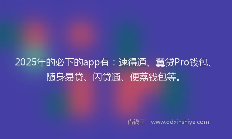 2025年的必下的app有：速得通、翼贷Pro钱包、随身易贷、闪贷通、便荔钱包等。