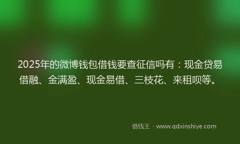 2025年的微博钱包借钱要查征信吗有：现金贷易借融、金满盈、现金易借、三枝花、来租呗等。