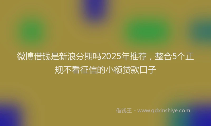 微博借钱是新浪分期吗2025年推荐，整合5个正规不看征信的小额贷款口子