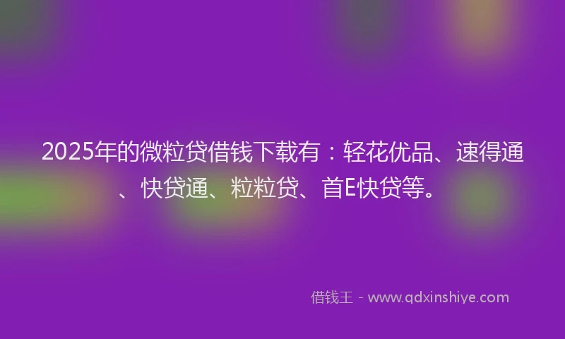2025年的微粒贷借钱下载有：轻花优品、速得通、快贷通、粒粒贷、首E快贷等。