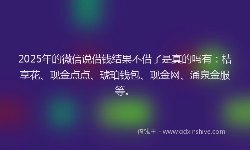 2025年的微信说借钱结果不借了是真的吗有：桔享花、现金点点、琥珀钱包、现金网、涌泉金服等。