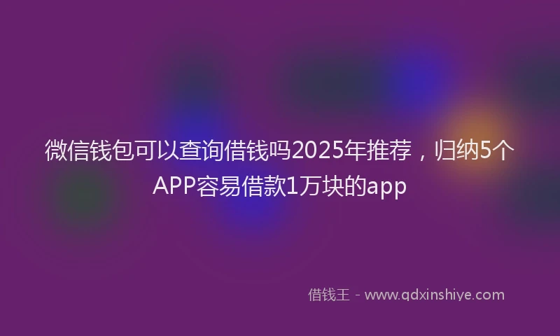 微信钱包可以查询借钱吗2025年推荐，归纳5个APP容易借款1万块的app